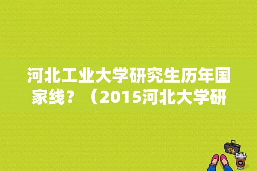 河北工业大学研究生历年国家线？（2015河北大学研究生分数线是多少）